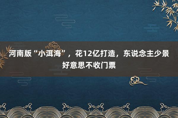 河南版“小洱海”，花12亿打造，东说念主少景好意思不收门票
