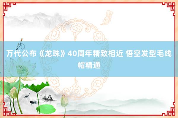  万代公布《龙珠》40周年精致相近 悟空发型毛线帽精通