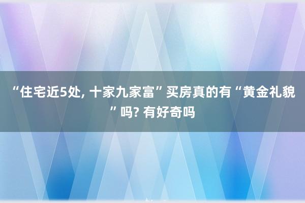 “住宅近5处, 十家九家富”买房真的有“黄金礼貌”吗? 有好奇吗
