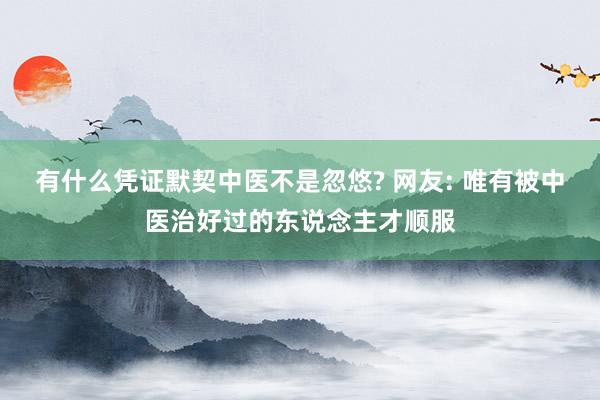 有什么凭证默契中医不是忽悠? 网友: 唯有被中医治好过的东说