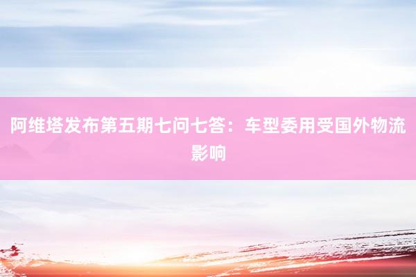 阿维塔发布第五期七问七答：车型委用受国外物流影响
